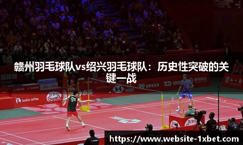 赣州羽毛球队vs绍兴羽毛球队：历史性突破的关键一战