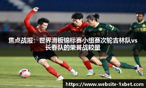 焦点战报：世界滑板锦标赛小组赛次轮吉林队vs长春队的荣誉战较量